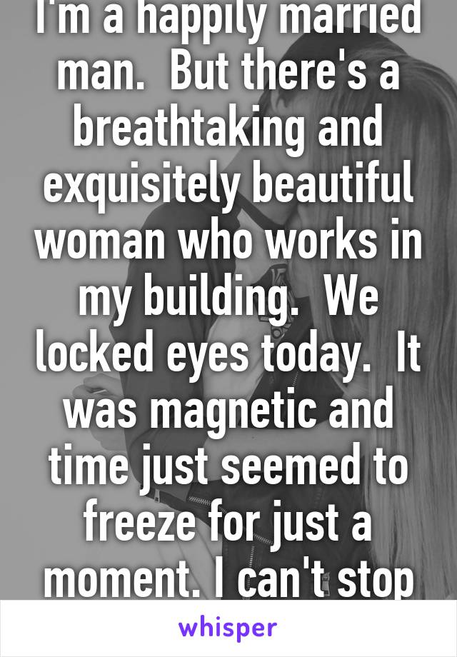 I'm a happily married man.  But there's a breathtaking and exquisitely beautiful woman who works in my building.  We locked eyes today.  It was magnetic and time just seemed to freeze for just a moment. I can't stop thinking it.