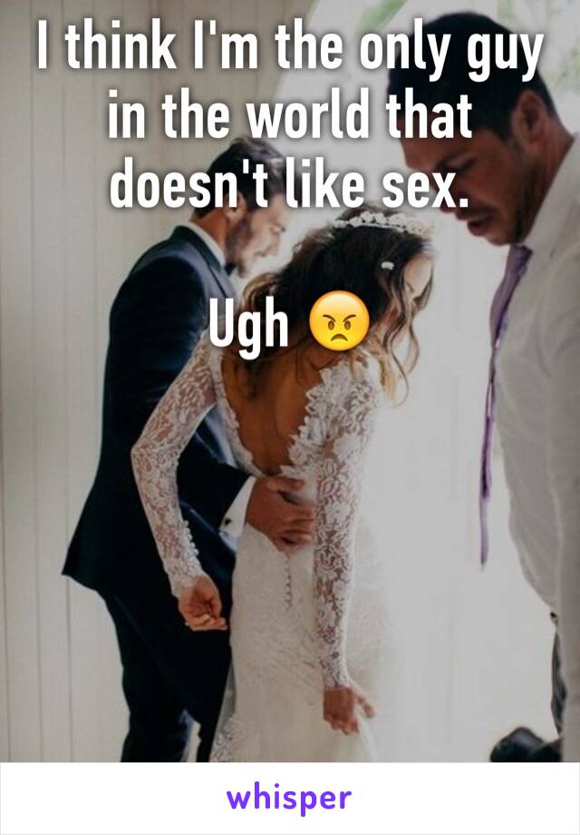 I think I'm the only guy in the world that doesn't like sex.

Ugh 😠