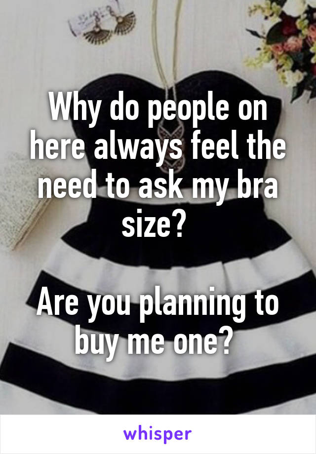 Why do people on here always feel the need to ask my bra size? 

Are you planning to buy me one? 