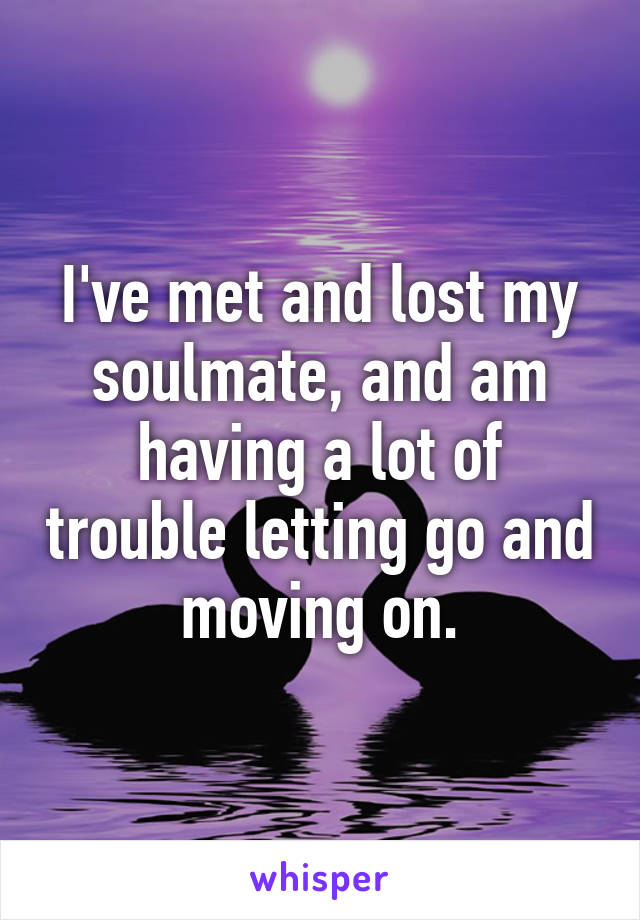 I've met and lost my soulmate, and am having a lot of trouble letting go and moving on.