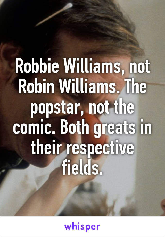 Robbie Williams, not Robin Williams. The popstar, not the comic. Both greats in their respective fields.