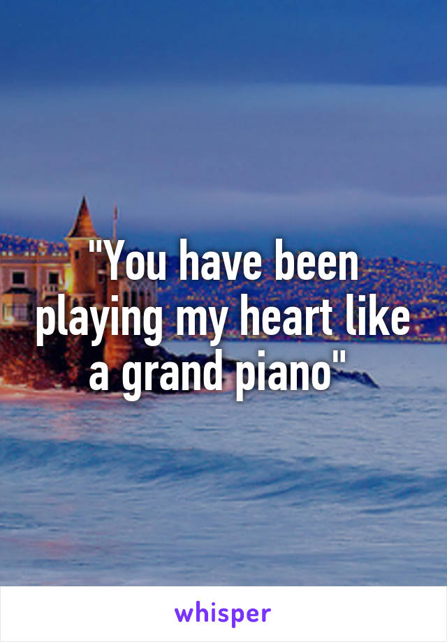 "You have been playing my heart like a grand piano" 