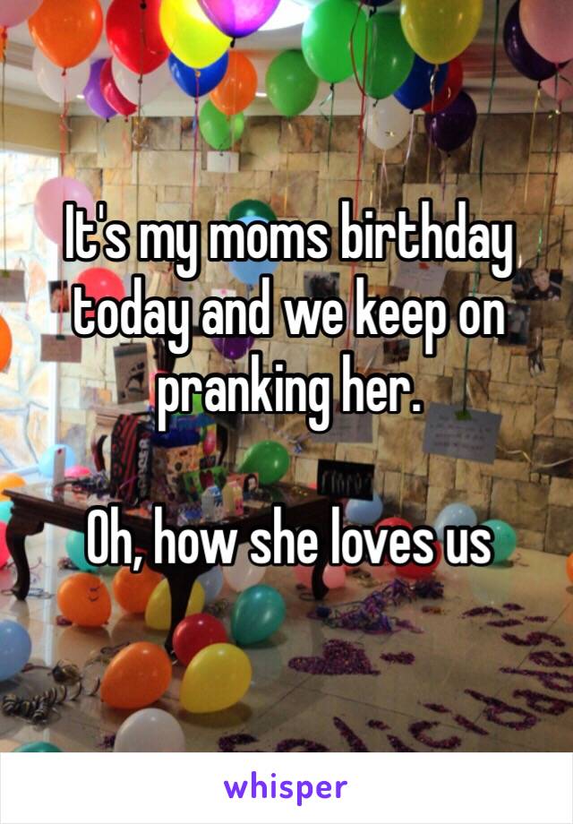 It's my moms birthday today and we keep on pranking her. 

Oh, how she loves us
