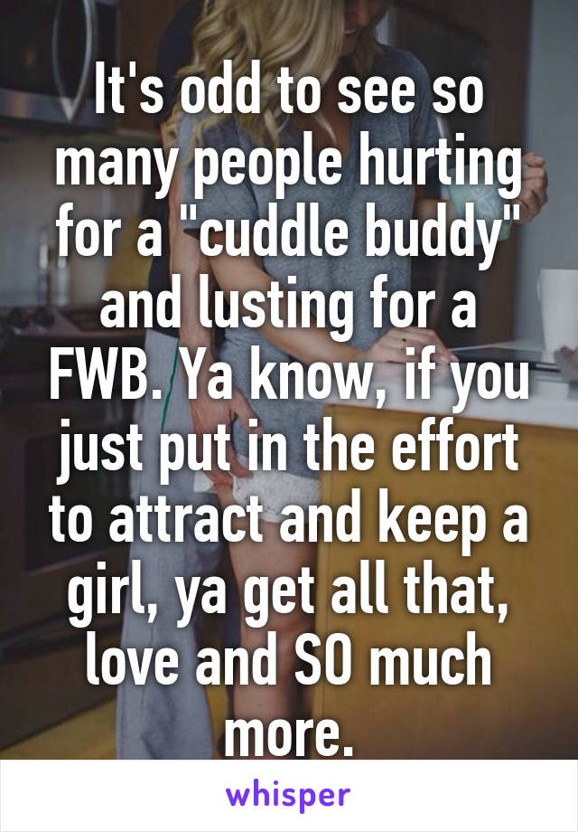 It's odd to see so many people hurting for a "cuddle buddy" and lusting for a FWB. Ya know, if you just put in the effort to attract and keep a girl, ya get all that, love and SO much more.