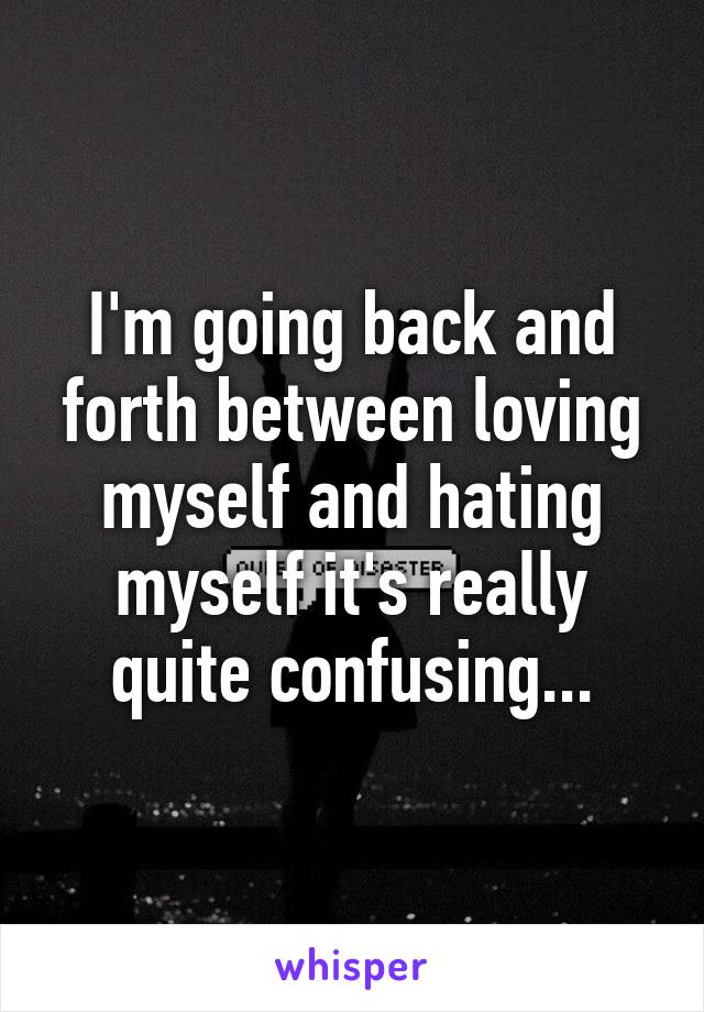 I'm going back and forth between loving myself and hating myself it's really quite confusing...