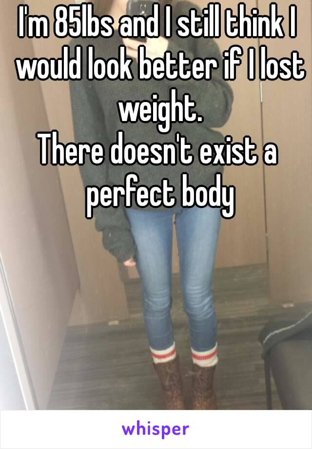 I'm 85lbs and I still think I would look better if I lost weight.
There doesn't exist a perfect body
