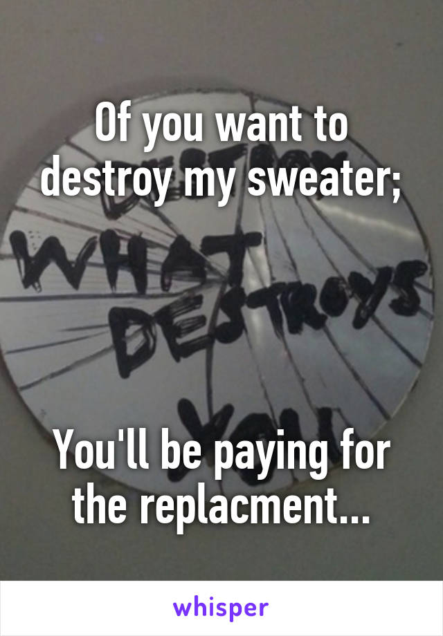 Of you want to destroy my sweater;
 



You'll be paying for the replacment...
