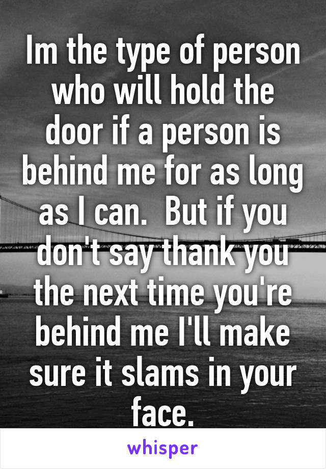 Im the type of person who will hold the door if a person is behind me for as long as I can.  But if you don't say thank you the next time you're behind me I'll make sure it slams in your face.