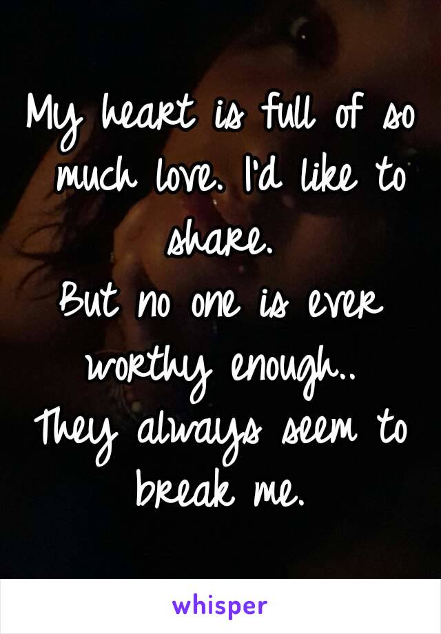 My heart is full of so much love. I'd like to share. 
But no one is ever worthy enough.. 
They always seem to break me. 