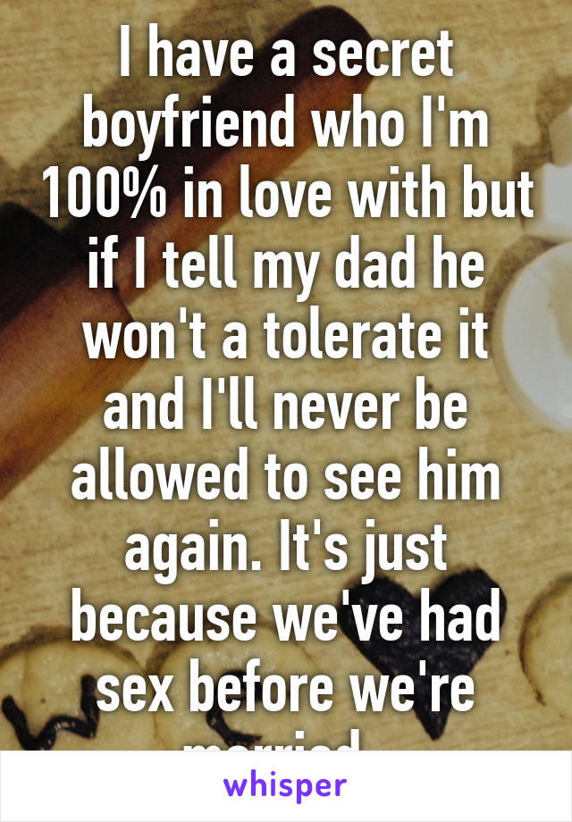 I have a secret boyfriend who I'm 100% in love with but if I tell my dad he won't a tolerate it and I'll never be allowed to see him again. It's just because we've had sex before we're married. 