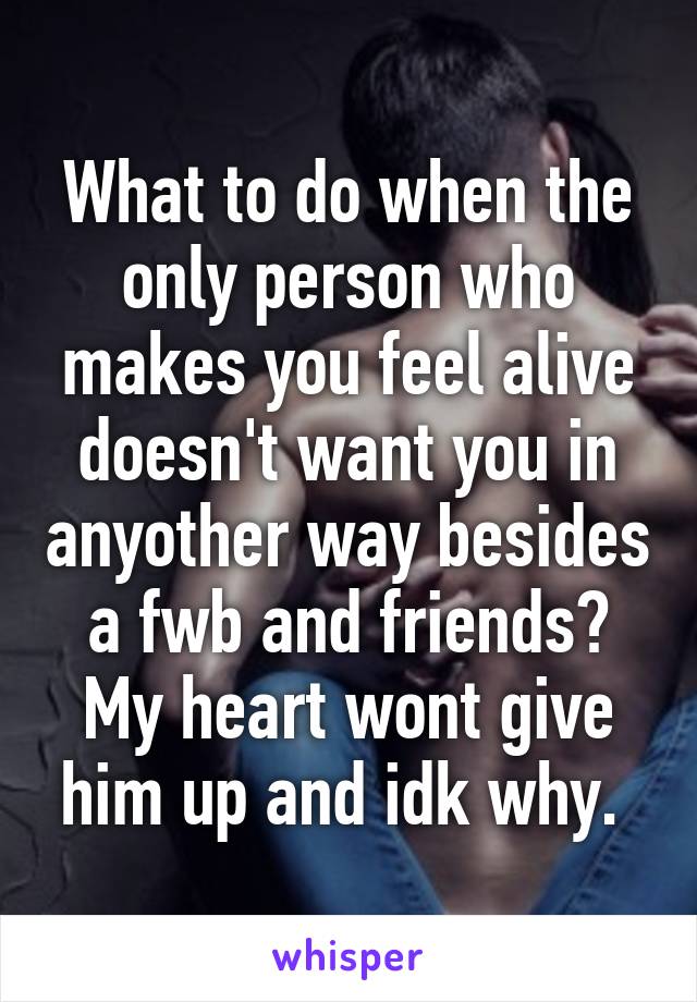 What to do when the only person who makes you feel alive doesn't want you in anyother way besides a fwb and friends? My heart wont give him up and idk why. 