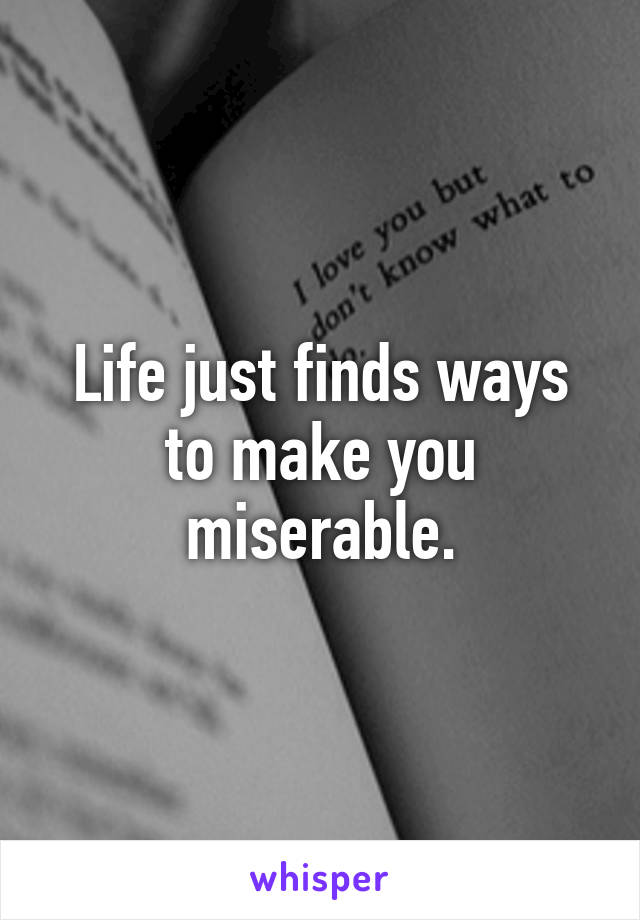 Life just finds ways to make you miserable.