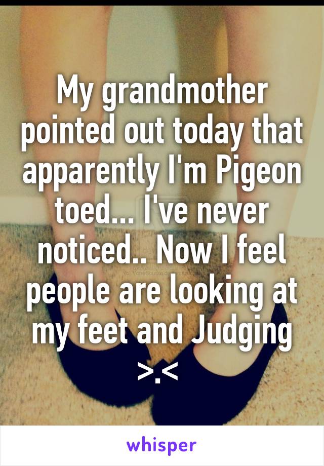 My grandmother pointed out today that apparently I'm Pigeon toed... I've never noticed.. Now I feel people are looking at my feet and Judging >.< 