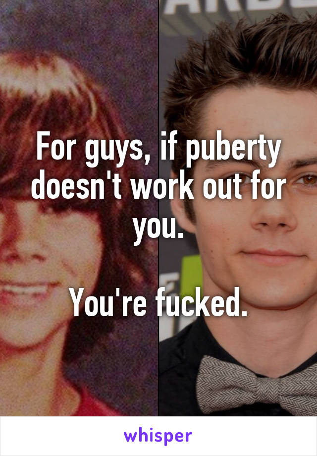 For guys, if puberty doesn't work out for you.

You're fucked.