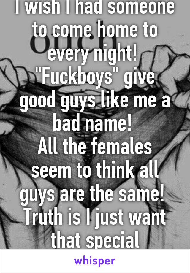 I wish I had someone to come home to every night! 
"Fuckboys" give good guys like me a bad name! 
All the females seem to think all guys are the same! 
Truth is I just want that special someone! 