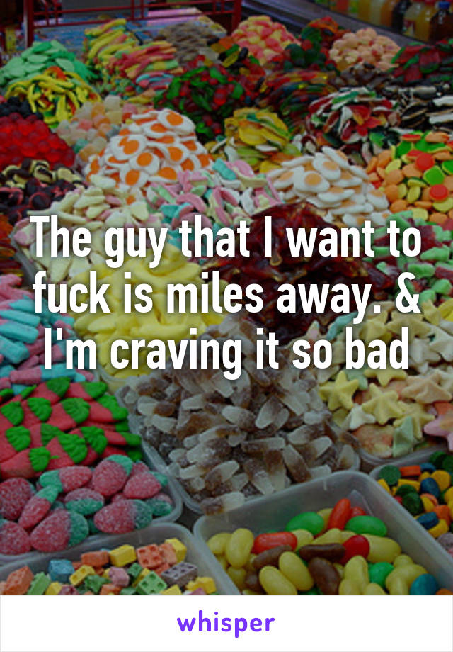 The guy that I want to fuck is miles away. & I'm craving it so bad
