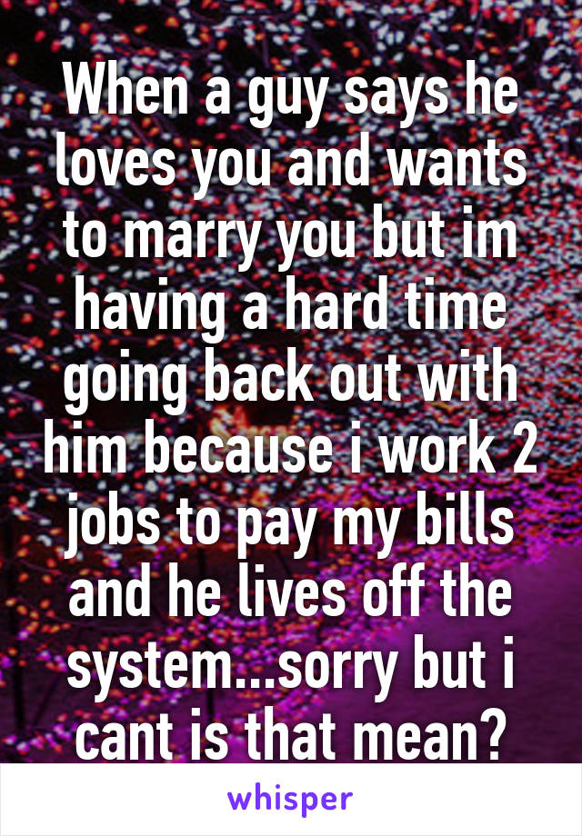 When a guy says he loves you and wants to marry you but im having a hard time going back out with him because i work 2 jobs to pay my bills and he lives off the system...sorry but i cant is that mean?