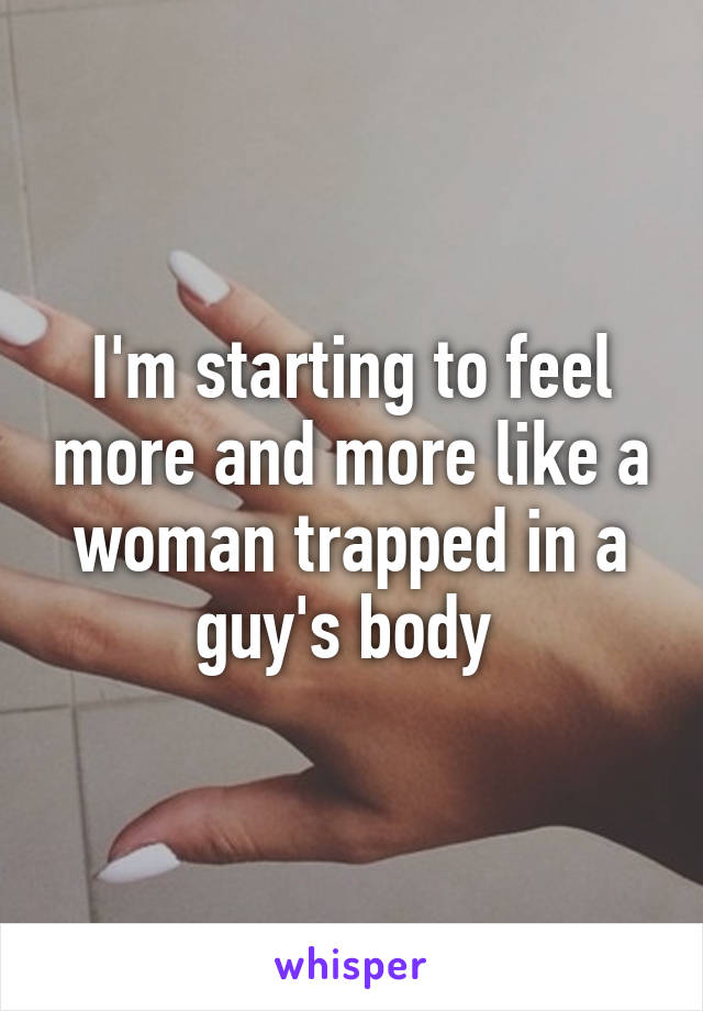 I'm starting to feel more and more like a woman trapped in a guy's body 