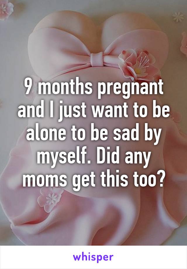 9 months pregnant and I just want to be alone to be sad by myself. Did any moms get this too?