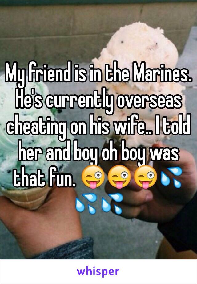 My friend is in the Marines. He's currently overseas cheating on his wife.. I told her and boy oh boy was that fun. 😜😜😜💦💦💦