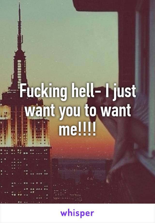 Fucking hell- I just want you to want me!!!!