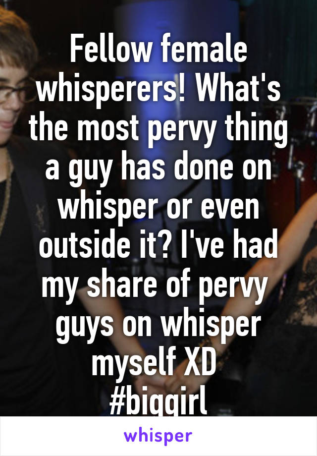 Fellow female whisperers! What's the most pervy thing a guy has done on whisper or even outside it? I've had my share of pervy  guys on whisper myself XD 
#biggirl