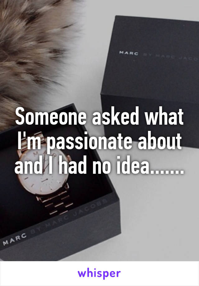 Someone asked what I'm passionate about and I had no idea.......