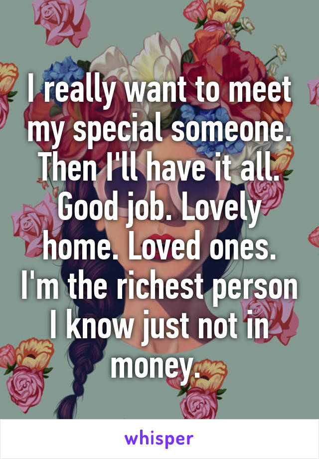 I really want to meet my special someone. Then I'll have it all. Good job. Lovely home. Loved ones. I'm the richest person I know just not in money. 