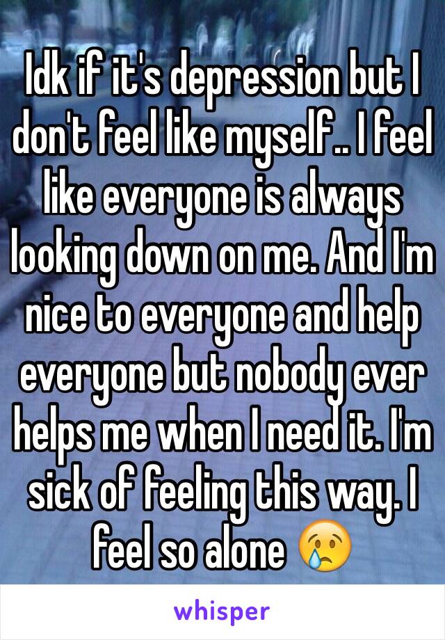 Idk if it's depression but I don't feel like myself.. I feel like everyone is always looking down on me. And I'm nice to everyone and help everyone but nobody ever helps me when I need it. I'm sick of feeling this way. I feel so alone 😢