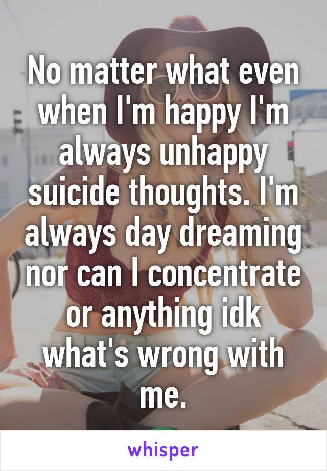 No matter what even when I'm happy I'm always unhappy suicide thoughts. I'm always day dreaming nor can I concentrate or anything idk what's wrong with me.