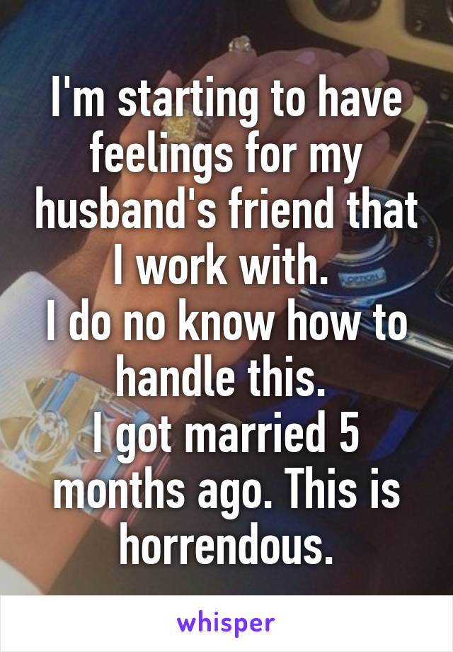 I'm starting to have feelings for my husband's friend that I work with. 
I do no know how to handle this. 
I got married 5 months ago. This is horrendous.