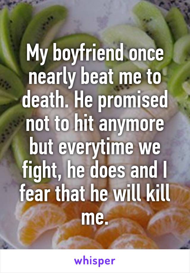 My boyfriend once nearly beat me to death. He promised not to hit anymore but everytime we fight, he does and I fear that he will kill me.