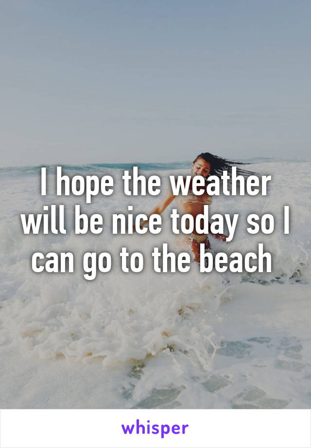 I hope the weather will be nice today so I can go to the beach 