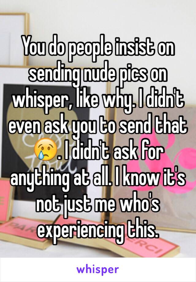 You do people insist on sending nude pics on whisper, like why. I didn't even ask you to send that 😢. I didn't ask for anything at all. I know it's not just me who's experiencing this.