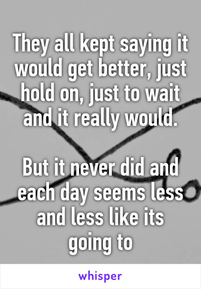 They all kept saying it would get better, just hold on, just to wait and it really would.

But it never did and each day seems less and less like its going to