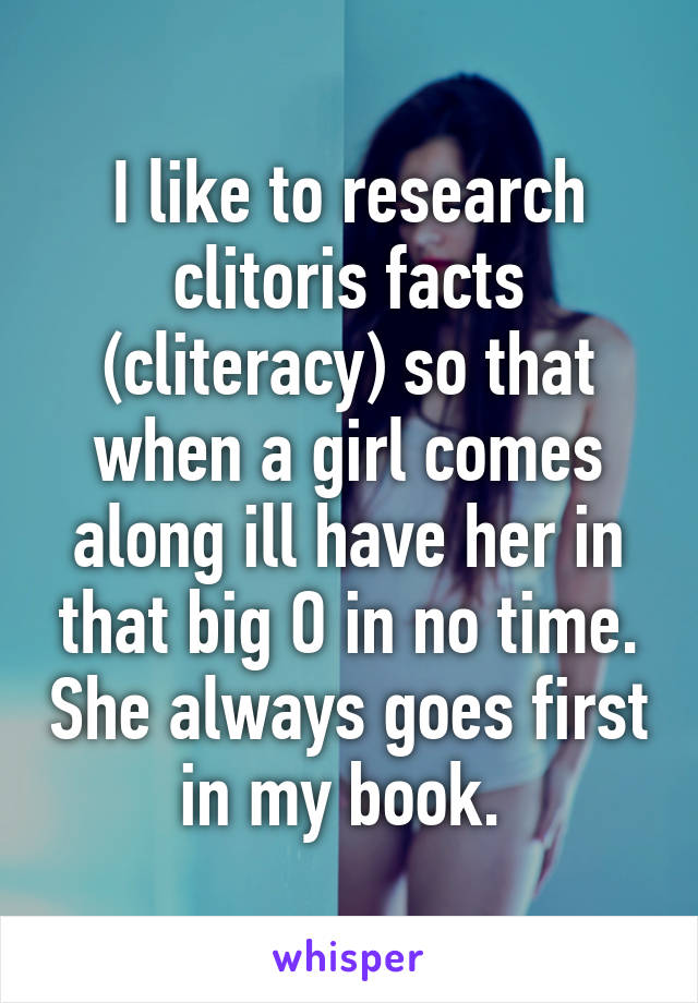 I like to research clitoris facts (cliteracy) so that when a girl comes along ill have her in that big O in no time. She always goes first in my book. 