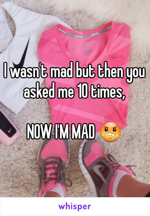 I wasn't mad but then you asked me 10 times, 

NOW I'M MAD 😠