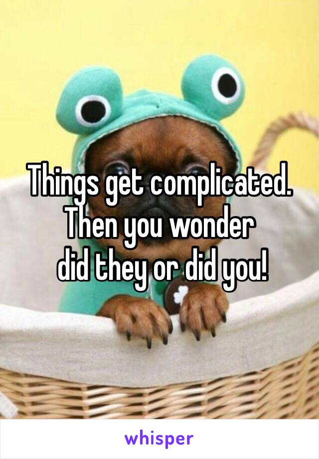 Things get complicated. Then you wonder
 did they or did you!