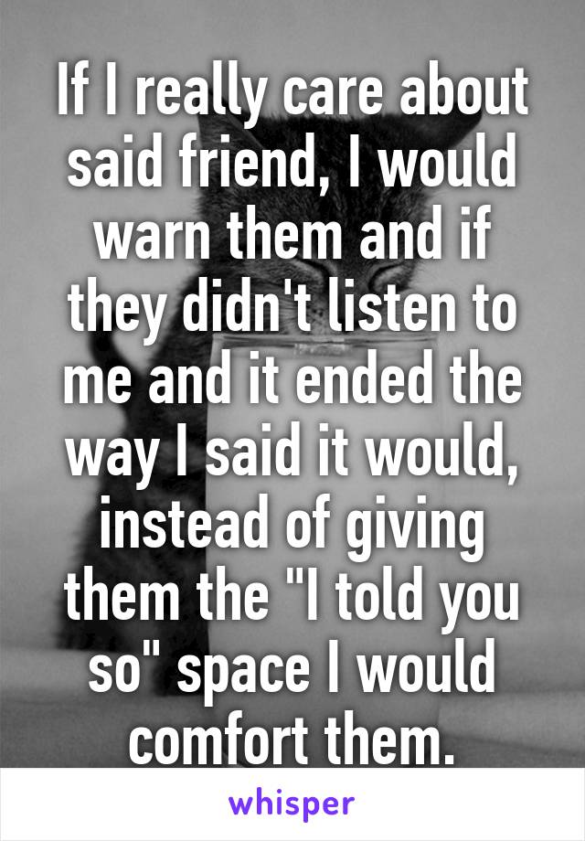 If I really care about said friend, I would warn them and if they didn't listen to me and it ended the way I said it would, instead of giving them the "I told you so" space I would comfort them.