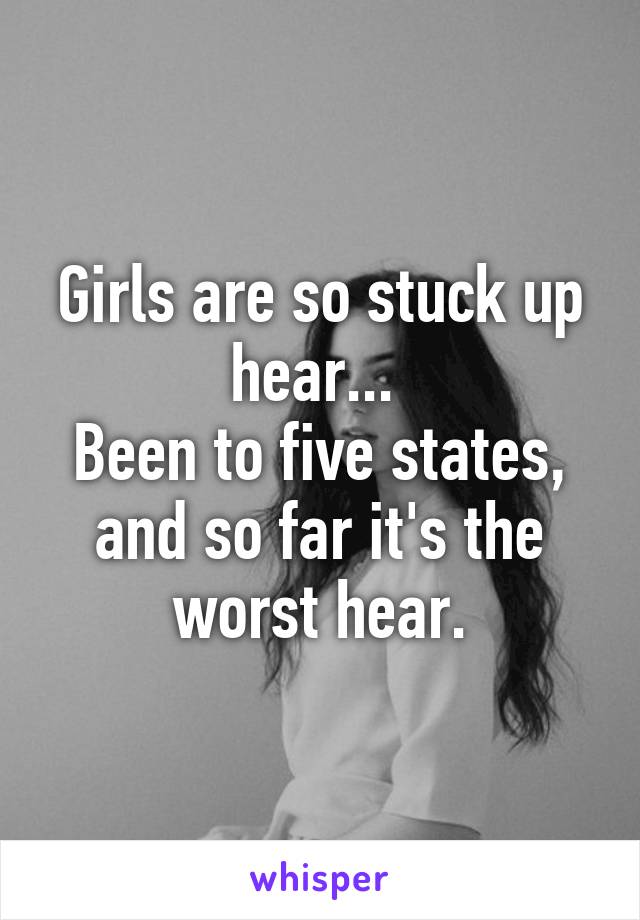 Girls are so stuck up hear... 
Been to five states, and so far it's the worst hear.