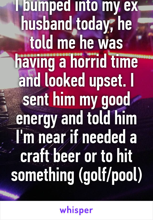 I bumped into my ex husband today, he told me he was having a horrid time and looked upset. I sent him my good energy and told him I'm near if needed a craft beer or to hit something (golf/pool) 
#GoodDeedToday