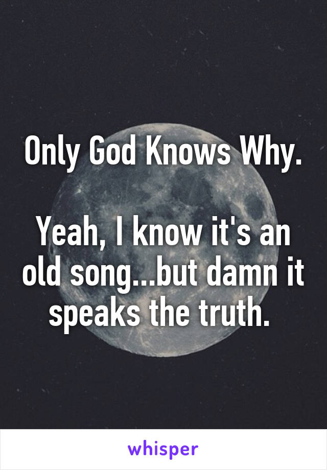 Only God Knows Why. 
Yeah, I know it's an old song...but damn it speaks the truth. 