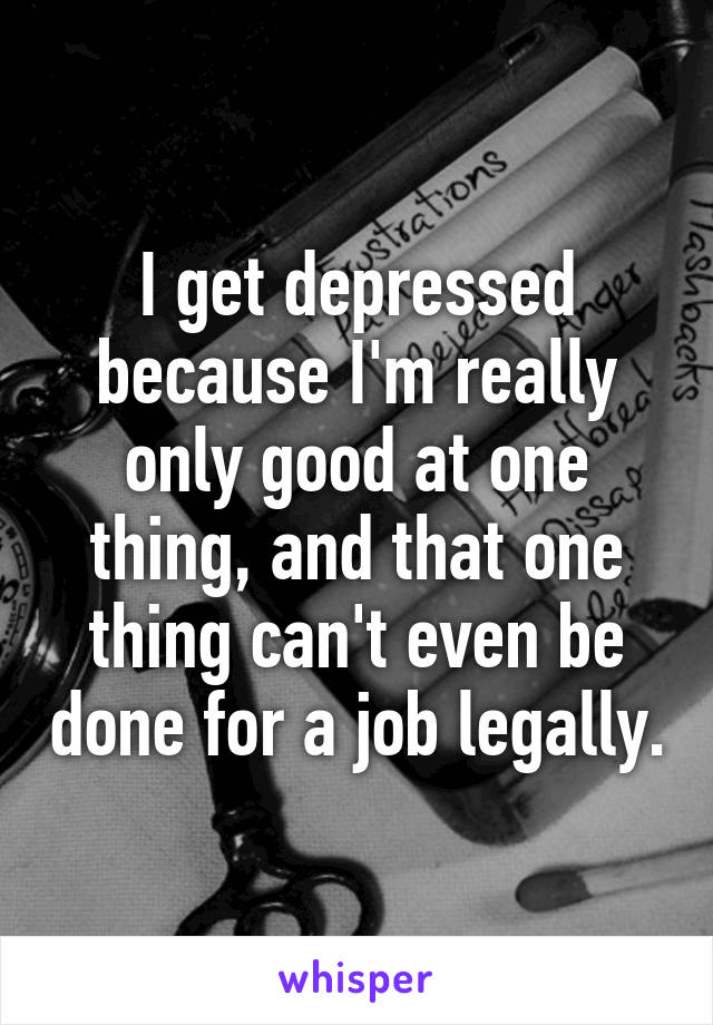 I get depressed because I'm really only good at one thing, and that one thing can't even be done for a job legally.