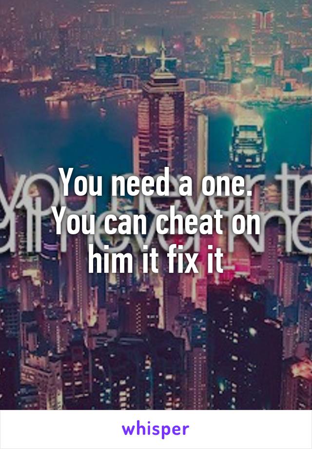 You need a one.
You can cheat on him it fix it