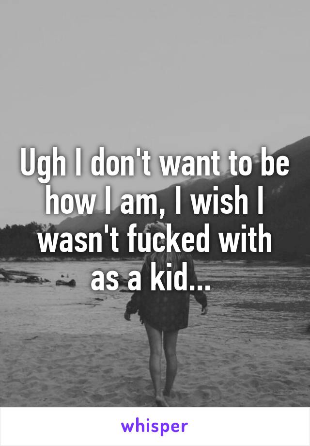 Ugh I don't want to be how I am, I wish I wasn't fucked with as a kid... 