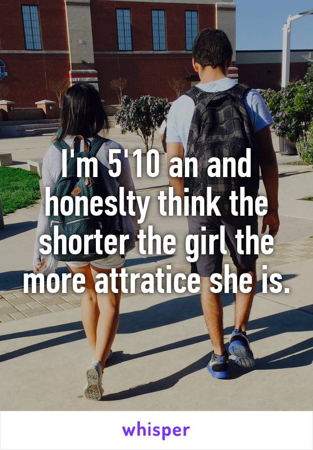 I'm 5'10 an and honeslty think the shorter the girl the more attratice she is.