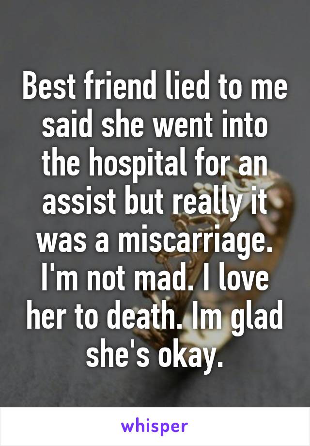 Best friend lied to me said she went into the hospital for an assist but really it was a miscarriage. I'm not mad. I love her to death. Im glad she's okay.