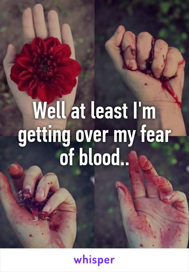 Well at least I'm getting over my fear of blood..