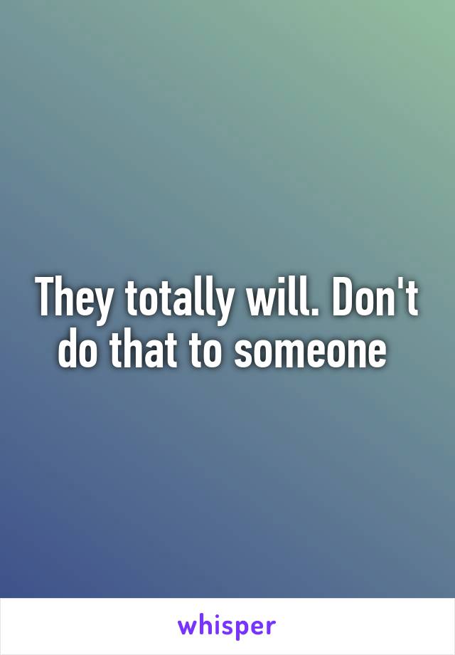 They totally will. Don't do that to someone 