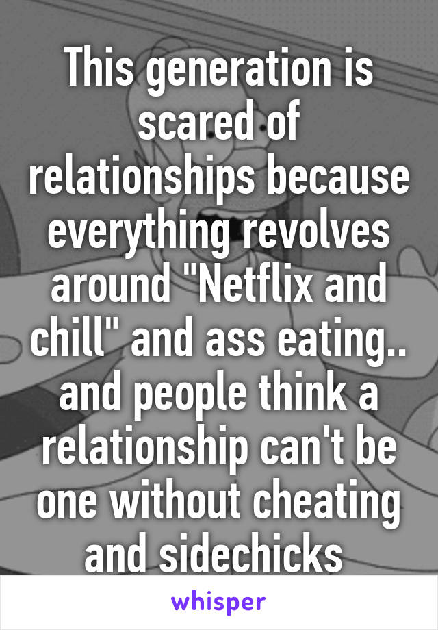 This generation is scared of relationships because everything revolves around "Netflix and chill" and ass eating.. and people think a relationship can't be one without cheating and sidechicks 